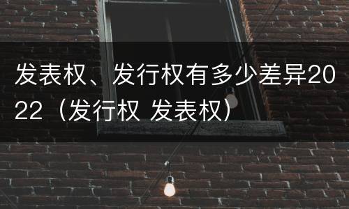 发表权、发行权有多少差异2022（发行权 发表权）