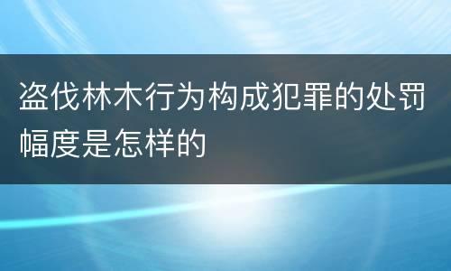 盗伐林木行为构成犯罪的处罚幅度是怎样的