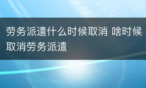 劳务派遣什么时候取消 啥时候取消劳务派遣