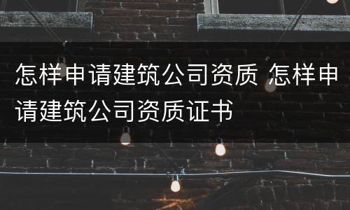 怎样申请建筑公司资质 怎样申请建筑公司资质证书