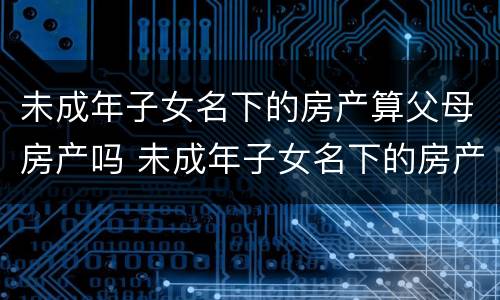 未成年子女名下的房产算父母房产吗 未成年子女名下的房产算家庭房产吗