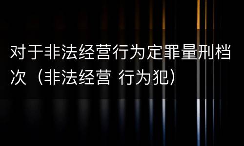 对于非法经营行为定罪量刑档次（非法经营 行为犯）