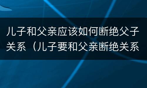 儿子和父亲应该如何断绝父子关系（儿子要和父亲断绝关系法院怎么判）