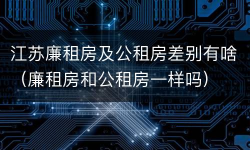 江苏廉租房及公租房差别有啥（廉租房和公租房一样吗）