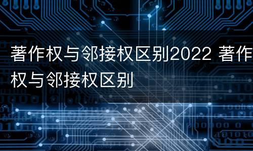 著作权与邻接权区别2022 著作权与邻接权区别