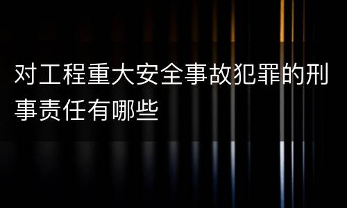 对工程重大安全事故犯罪的刑事责任有哪些
