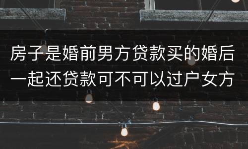 房子是婚前男方贷款买的婚后一起还贷款可不可以过户女方名下