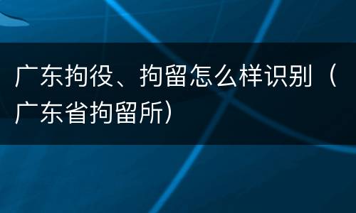 广东拘役、拘留怎么样识别（广东省拘留所）