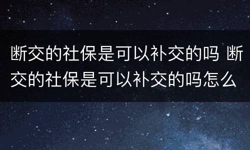 断交的社保是可以补交的吗 断交的社保是可以补交的吗怎么办