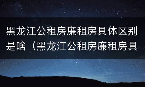 黑龙江公租房廉租房具体区别是啥（黑龙江公租房廉租房具体区别是啥啊）