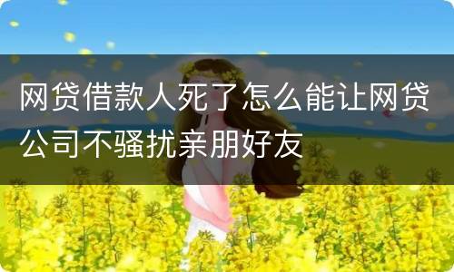 网贷借款人死了怎么能让网贷公司不骚扰亲朋好友