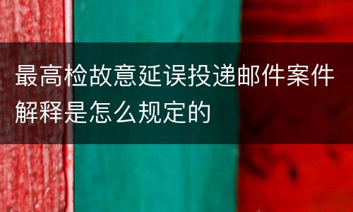 最高检故意延误投递邮件案件解释是怎么规定的