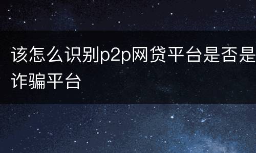 该怎么识别p2p网贷平台是否是诈骗平台