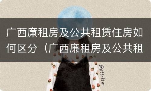 广西廉租房及公共租赁住房如何区分（广西廉租房及公共租赁住房如何区分）