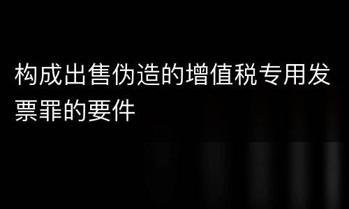 构成出售伪造的增值税专用发票罪的要件