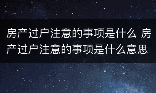 房产过户注意的事项是什么 房产过户注意的事项是什么意思