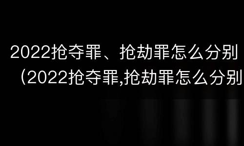 2022抢夺罪、抢劫罪怎么分别（2022抢夺罪,抢劫罪怎么分别认定）
