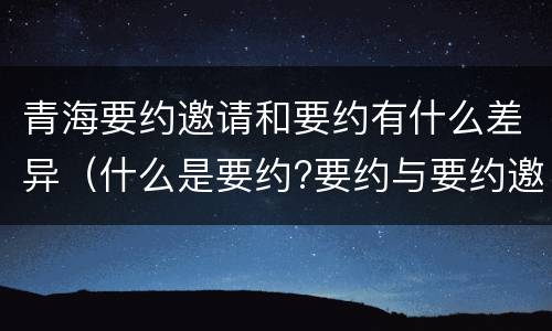 青海要约邀请和要约有什么差异（什么是要约?要约与要约邀请有什么区别）