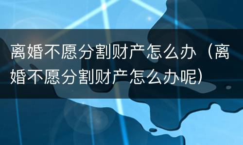 离婚不愿分割财产怎么办（离婚不愿分割财产怎么办呢）