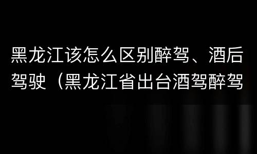黑龙江该怎么区别醉驾、酒后驾驶（黑龙江省出台酒驾醉驾）