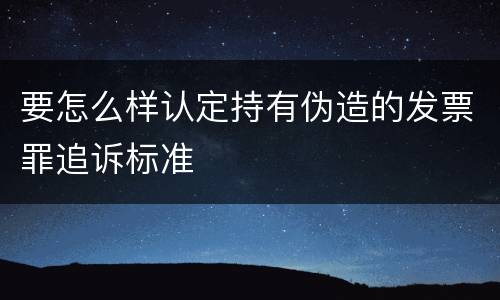 要怎么样认定持有伪造的发票罪追诉标准