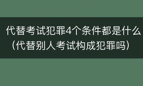 代替考试犯罪4个条件都是什么（代替别人考试构成犯罪吗）