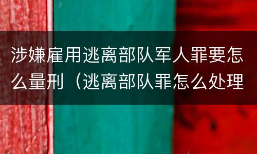 涉嫌雇用逃离部队军人罪要怎么量刑（逃离部队罪怎么处理）