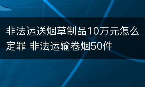 非法运送烟草制品10万元怎么定罪 非法运输卷烟50件