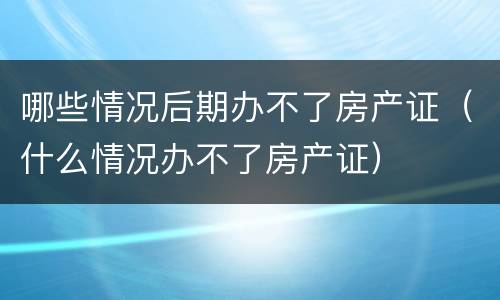 哪些情况后期办不了房产证（什么情况办不了房产证）