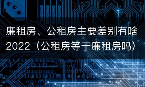 廉租房、公租房主要差别有啥2022（公租房等于廉租房吗）