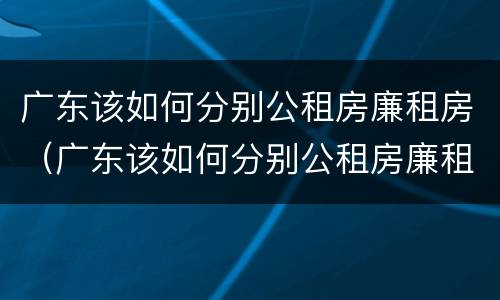 广东该如何分别公租房廉租房（广东该如何分别公租房廉租房和住宅）