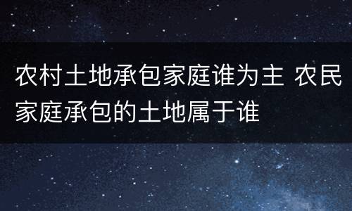 农村土地承包家庭谁为主 农民家庭承包的土地属于谁