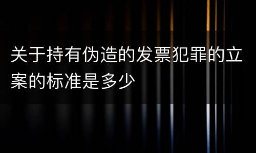 关于持有伪造的发票犯罪的立案的标准是多少