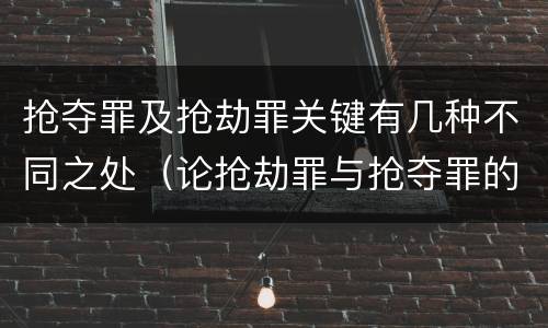 抢夺罪及抢劫罪关键有几种不同之处（论抢劫罪与抢夺罪的区别）