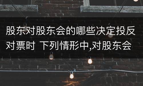 股东对股东会的哪些决定投反对票时 下列情形中,对股东会该项决议持反对票