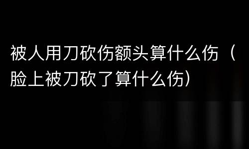 被人用刀砍伤额头算什么伤（脸上被刀砍了算什么伤）