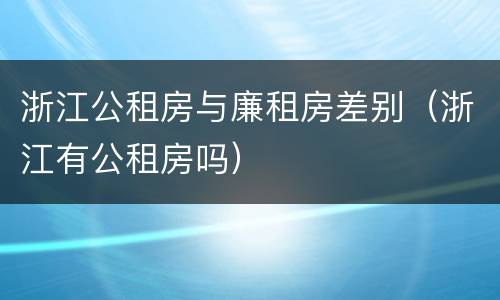 浙江公租房与廉租房差别（浙江有公租房吗）