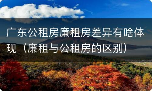 广东公租房廉租房差异有啥体现（廉租与公租房的区别）