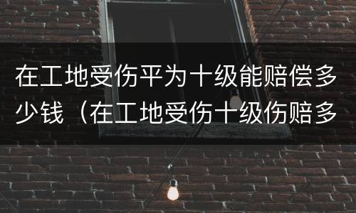 在工地受伤平为十级能赔偿多少钱（在工地受伤十级伤赔多少钱）