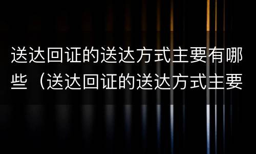 送达回证的送达方式主要有哪些（送达回证的送达方式主要有哪些）