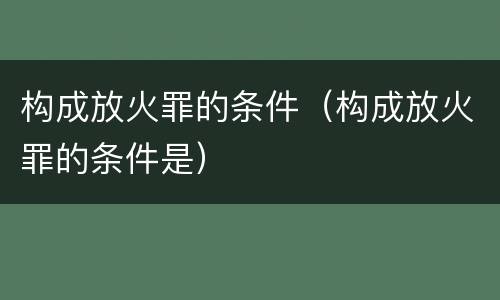 构成放火罪的条件（构成放火罪的条件是）