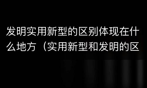 发明实用新型的区别体现在什么地方（实用新型和发明的区别）
