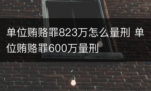 单位贿赂罪823万怎么量刑 单位贿赂罪600万量刑