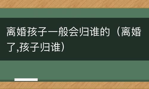 离婚孩子一般会归谁的（离婚了,孩子归谁）