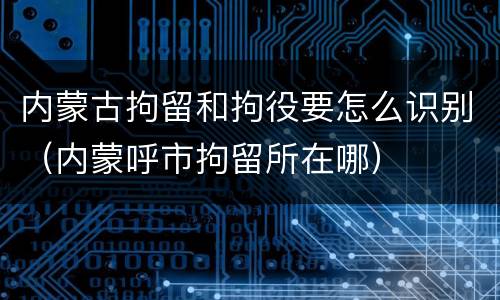 内蒙古拘留和拘役要怎么识别（内蒙呼市拘留所在哪）
