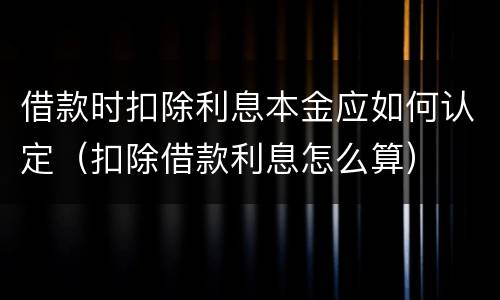 借款时扣除利息本金应如何认定（扣除借款利息怎么算）