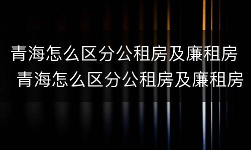 青海怎么区分公租房及廉租房 青海怎么区分公租房及廉租房的