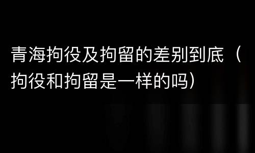 青海拘役及拘留的差别到底（拘役和拘留是一样的吗）
