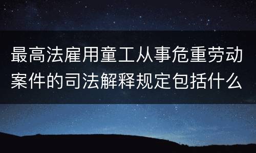 最高法雇用童工从事危重劳动案件的司法解释规定包括什么重要内容