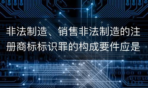 非法制造、销售非法制造的注册商标标识罪的构成要件应是什么